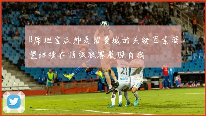 B席坦言瓜帅是留曼城的关键因素渴望继续在顶级联赛展现自我