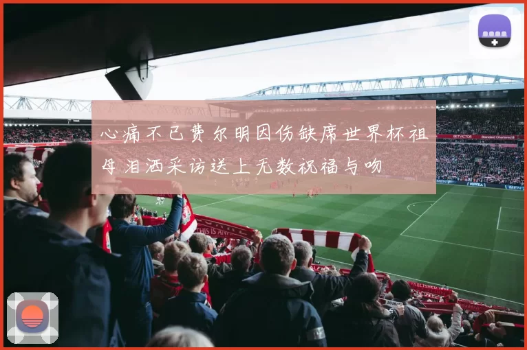 心痛不已费尔明因伤缺席世界杯祖母泪洒采访送上无数祝福与吻