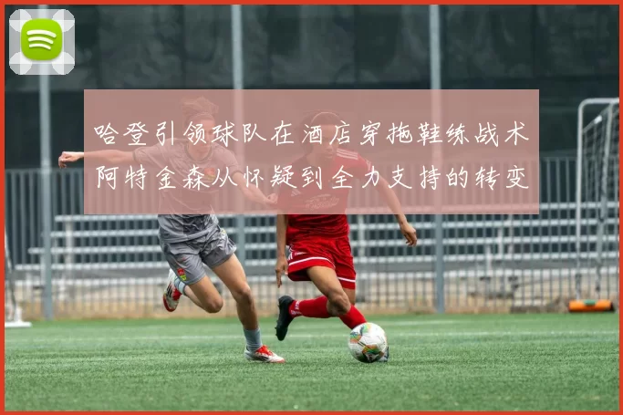 哈登引领球队在酒店穿拖鞋练战术阿特金森从怀疑到全力支持的转变