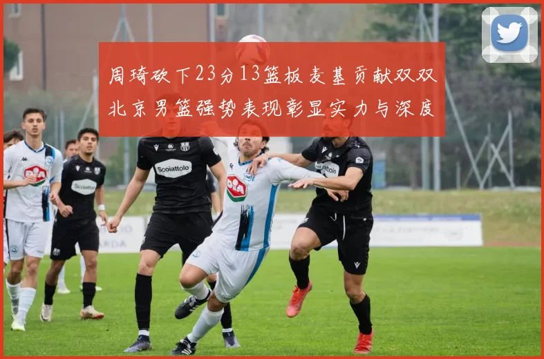 周琦砍下23分13篮板麦基贡献双双北京男篮强势表现彰显实力与深度