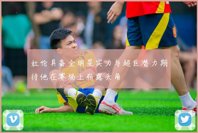 杜伦具备全明星实力与超巨潜力期待他在赛场上崭露头角
