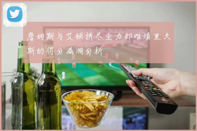 詹姆斯与艾顿拼尽全力却难填里夫斯的得分漏洞分析