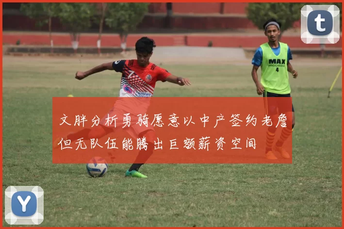 文胖分析勇骑愿意以中产签约老詹但无队伍能腾出巨额薪资空间