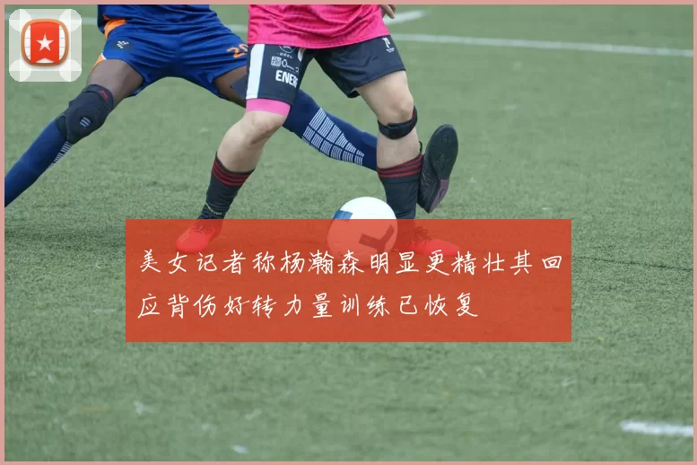 美女记者称杨瀚森明显更精壮其回应背伤好转力量训练已恢复