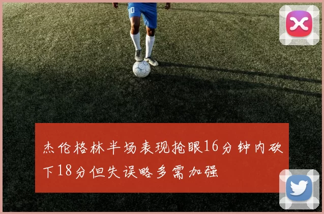 杰伦格林半场表现抢眼16分钟内砍下18分但失误略多需加强