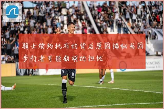 骑士续约托布的背后原因揭秘或因步行者可能截胡的担忧