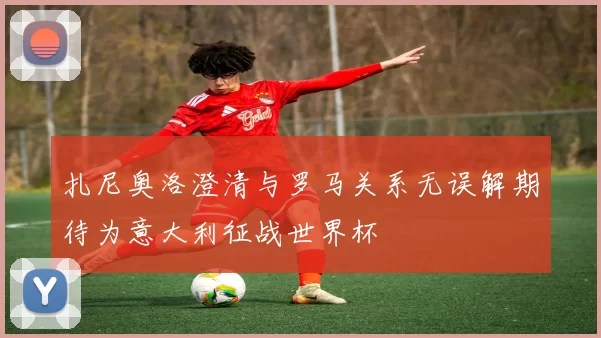扎尼奥洛澄清与罗马关系无误解期待为意大利征战世界杯
