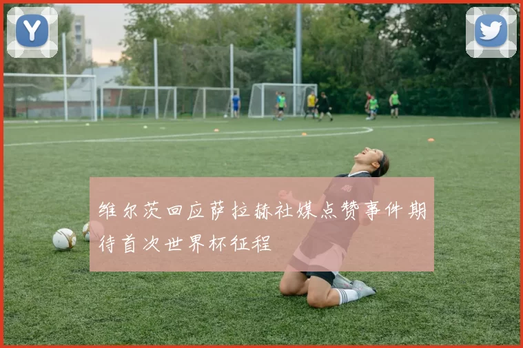 维尔茨回应萨拉赫社媒点赞事件期待首次世界杯征程