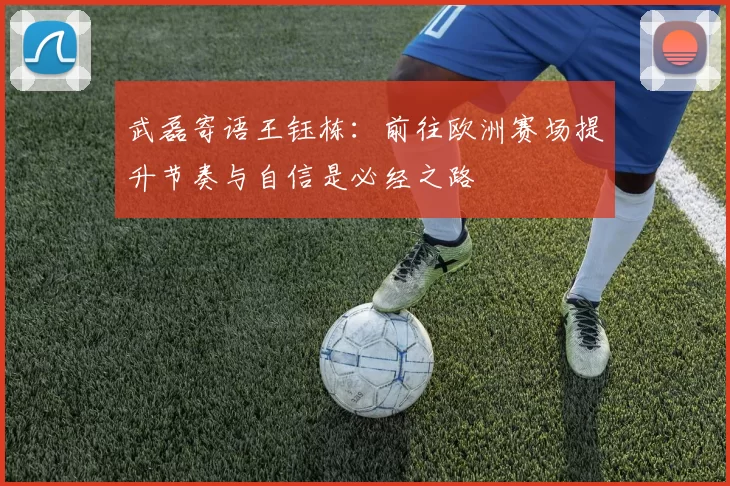 武磊寄语王钰栋：前往欧洲赛场提升节奏与自信是必经之路