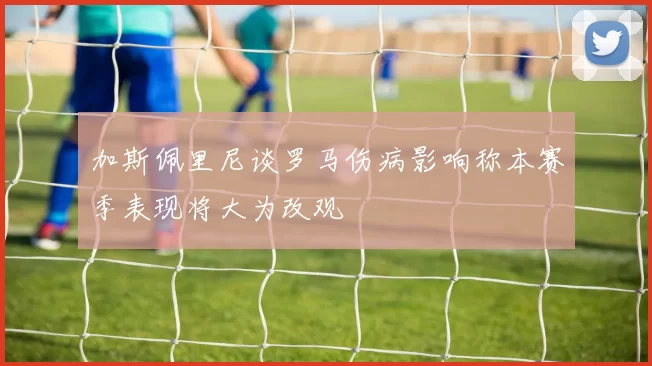 加斯佩里尼谈罗马伤病影响称本赛季表现将大为改观