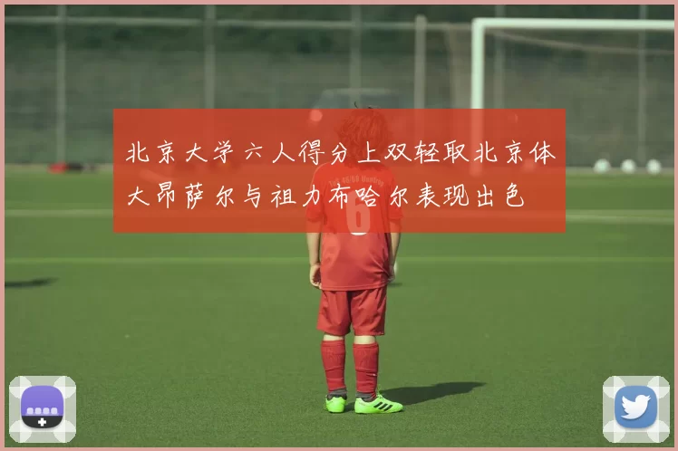 北京大学六人得分上双轻取北京体大昂萨尔与祖力布哈尔表现出色