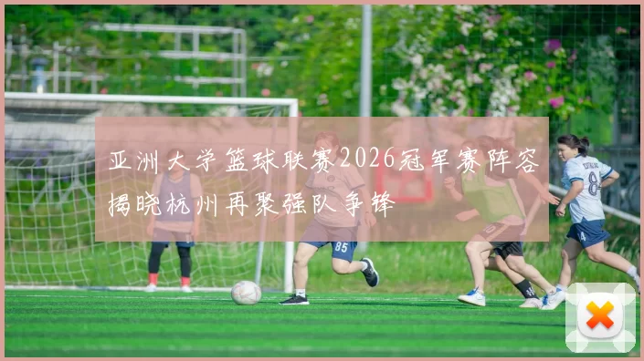 亚洲大学篮球联赛2026冠军赛阵容揭晓杭州再聚强队争锋