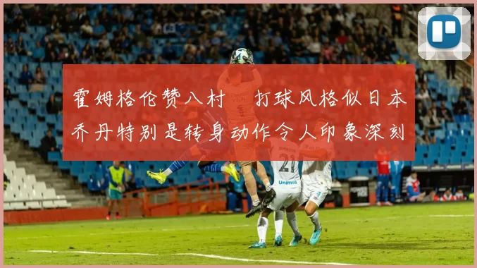 霍姆格伦赞八村塁打球风格似日本乔丹特别是转身动作令人印象深刻