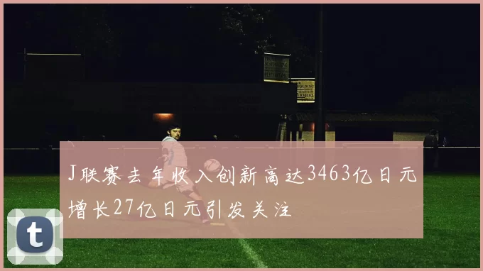 J联赛去年收入创新高达3463亿日元增长27亿日元引发关注