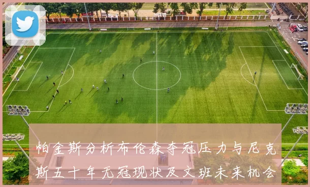 帕金斯分析布伦森夺冠压力与尼克斯五十年无冠现状及文班未来机会