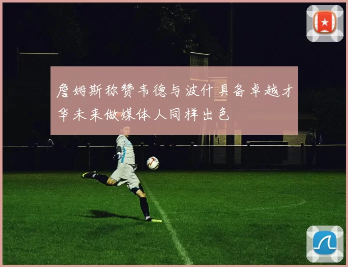 詹姆斯称赞韦德与波什具备卓越才华未来做媒体人同样出色