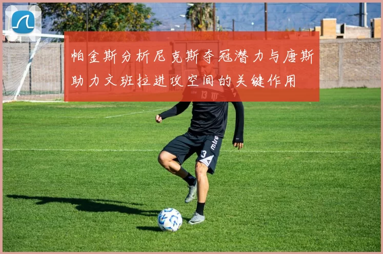 帕金斯分析尼克斯夺冠潜力与唐斯助力文班拉进攻空间的关键作用