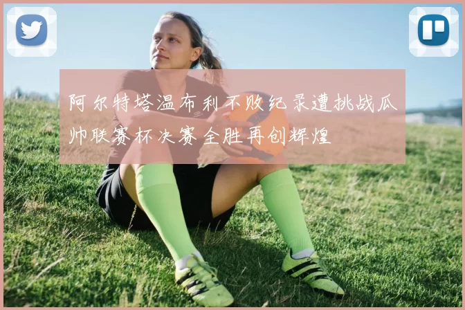 阿尔特塔温布利不败纪录遭挑战瓜帅联赛杯决赛全胜再创辉煌