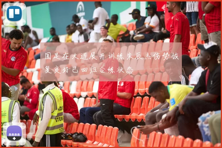 国足在大连展开训练朱辰杰伤势恢复良好已回归合练状态