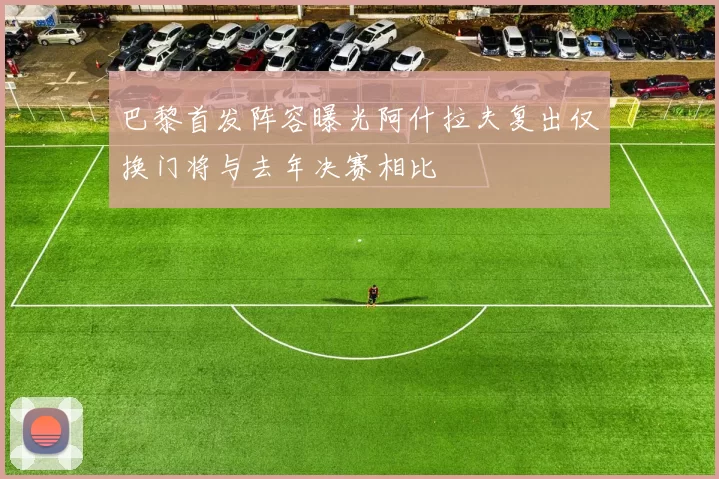 巴黎首发阵容曝光阿什拉夫复出仅换门将与去年决赛相比